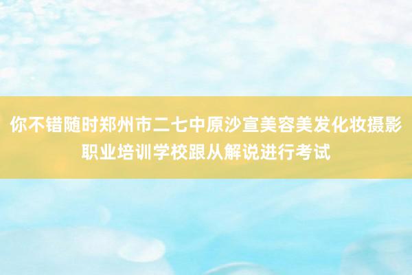 你不错随时郑州市二七中原沙宣美容美发化妆摄影职业培训学校跟从解说进行考试